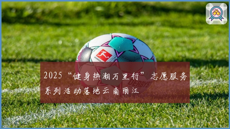 2025“健身热潮万里行”志愿服务系列活动落地云南丽江