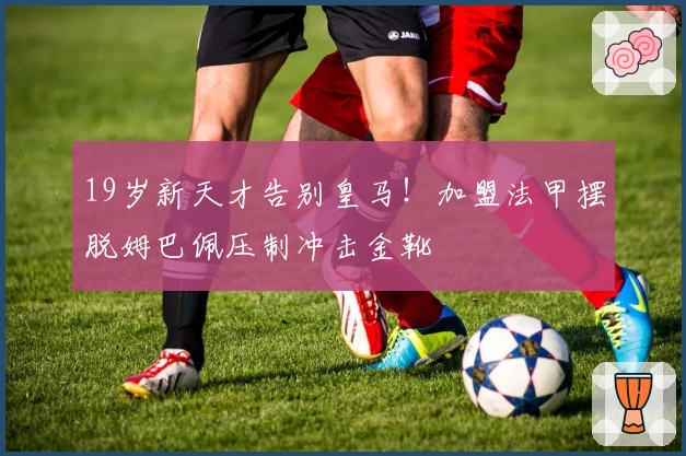 19岁新天才告别皇马！加盟法甲摆脱姆巴佩压制冲击金靴