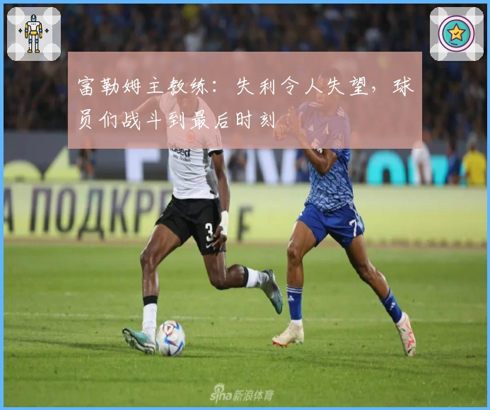 富勒姆主教练：失利令人失望，球员们战斗到最后时刻