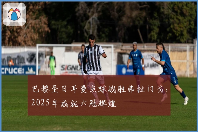 巴黎圣日耳曼点球战胜弗拉门戈，2025年成就六冠辉煌