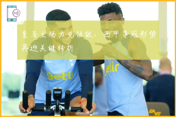 皇马主场力克劲敌,西甲争冠形势再迎关键转折