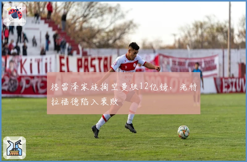 格雷泽家族掏空曼联12亿镑，老特拉福德陷入衰败