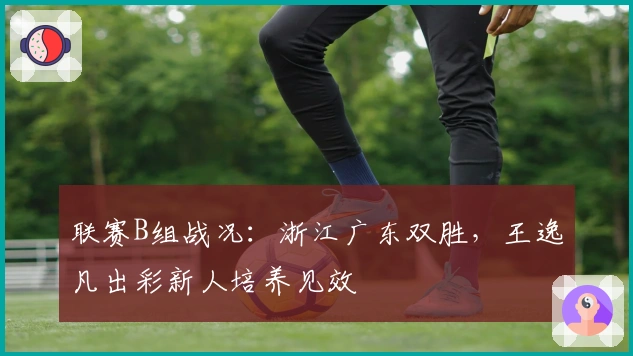 联赛B组战况：浙江广东双胜，王逸凡出彩新人培养见效