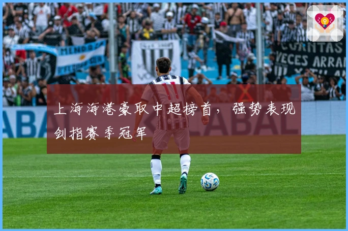 上海海港豪取中超榜首,强势表现剑指赛季冠军