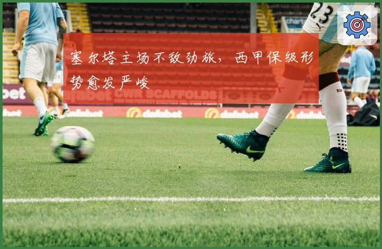 塞尔塔主场不敌劲旅，西甲保级形势愈发严峻