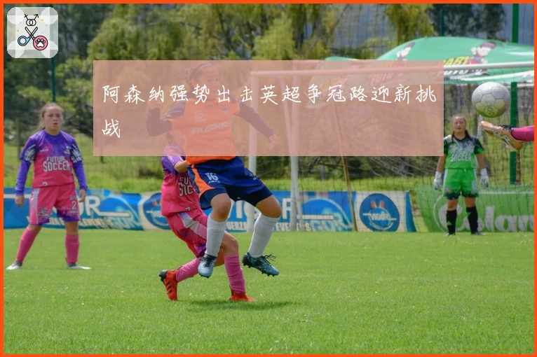 阿森纳强势出击英超争冠路迎新挑战