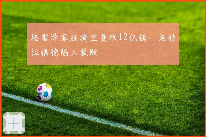 格雷泽家族掏空曼联12亿镑，老特拉福德陷入衰败