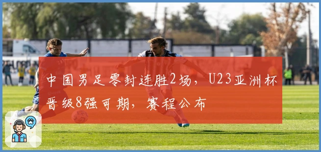 中国男足零封连胜2场，U23亚洲杯晋级8强可期，赛程公布